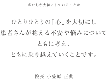 私たちが大切にしていることは　ひとりひとりの「心」を大切にし患者さんが抱える不安や悩みについてともに考え、ともに乗り越えていくことです。 院長 小笠原 正典