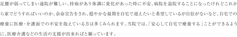 足腰が弱ってしまい通院が難しい、持病があり体調に変化があった時に不安、病院を退院することになったけれどこれから家でどうすればいいのか、余命宣告をされ、穏やかな最期を自宅で迎えたいと希望しているが自信がないなど、自宅での療養に医療・介護面での不安を抱えている方は多くみられます。当院では、「安心して自宅で療養する」ことができるように、医療介護などの生活の支援が出来ればと願っています。　院長 小笠原 正典